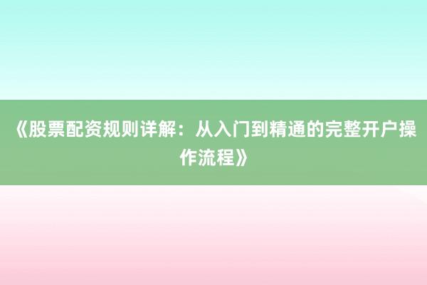 《股票配资规则详解：从入门到精通的完整开户操作流程》