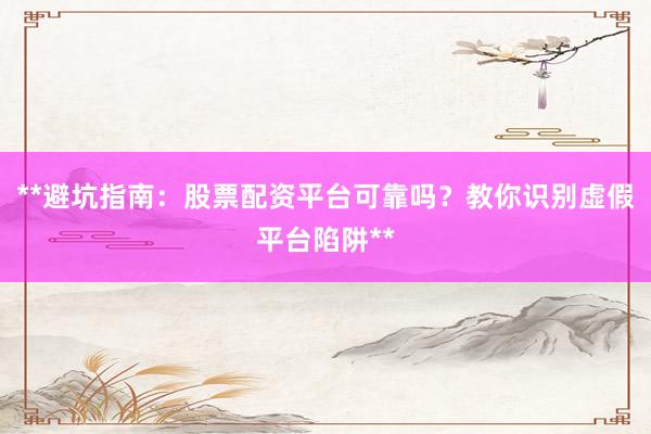 **避坑指南：股票配资平台可靠吗？教你识别虚假平台陷阱**