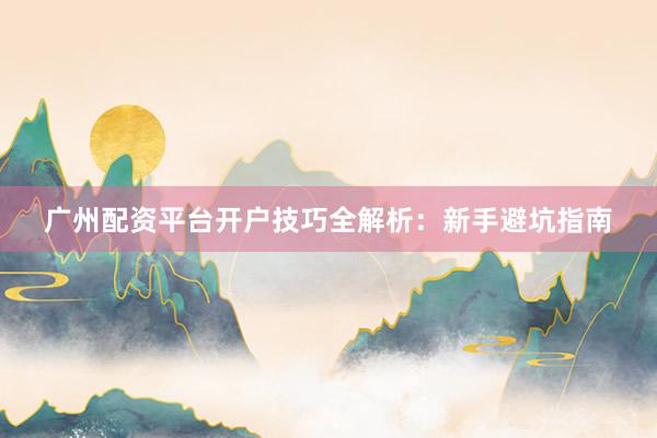 广州配资平台开户技巧全解析：新手避坑指南