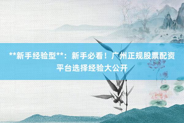 **新手经验型**：新手必看！广州正规股票配资平台选择经验大公开