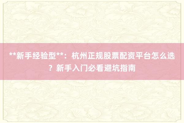 **新手经验型**：杭州正规股票配资平台怎么选？新手入门必看避坑指南