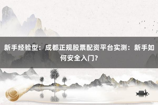 新手经验型：成都正规股票配资平台实测：新手如何安全入门？