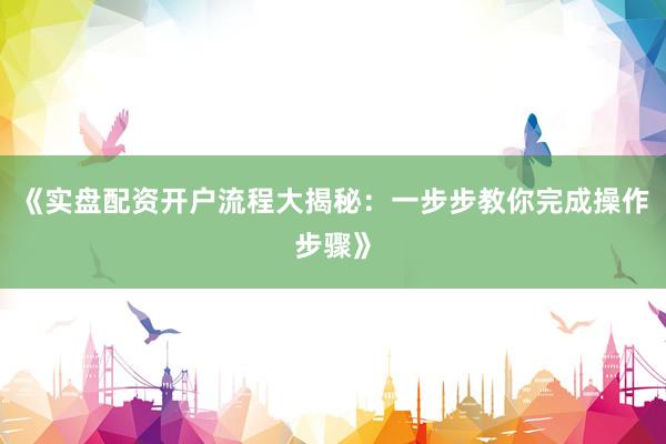 《实盘配资开户流程大揭秘：一步步教你完成操作步骤》