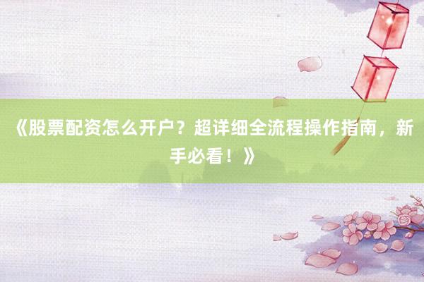 《股票配资怎么开户？超详细全流程操作指南，新手必看！》