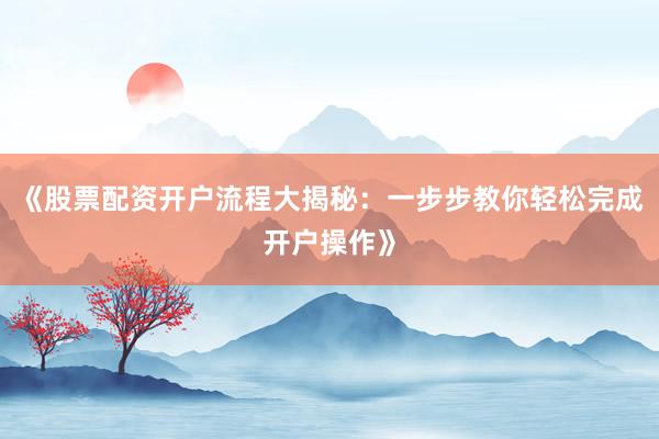 《股票配资开户流程大揭秘：一步步教你轻松完成开户操作》