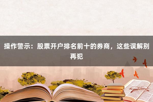 操作警示：股票开户排名前十的券商，这些误解别再犯