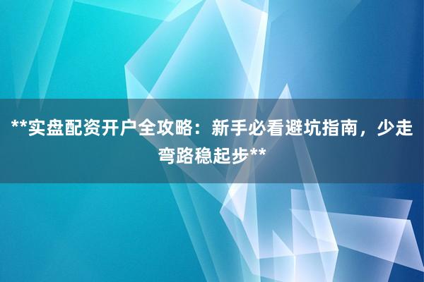 **实盘配资开户全攻略：新手必看避坑指南，少走弯路稳起步**