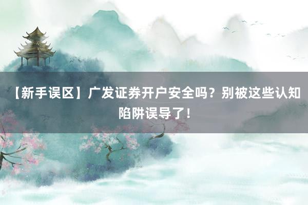 【新手误区】广发证券开户安全吗？别被这些认知陷阱误导了！