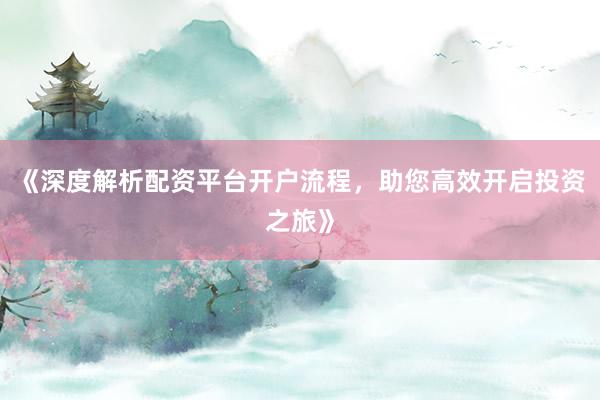 《深度解析配资平台开户流程，助您高效开启投资之旅》