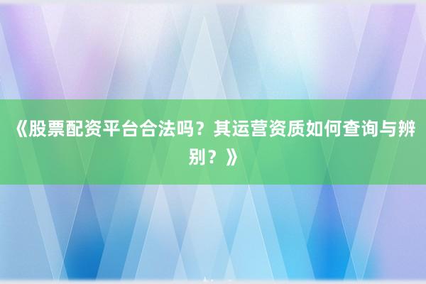 《股票配资平台合法吗？其运营资质如何查询与辨别？》