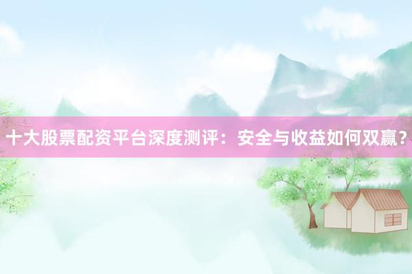 十大股票配资平台深度测评：安全与收益如何双赢？
