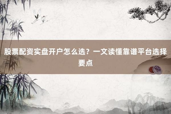 股票配资实盘开户怎么选？一文读懂靠谱平台选择要点