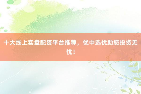 十大线上实盘配资平台推荐，优中选优助您投资无忧！