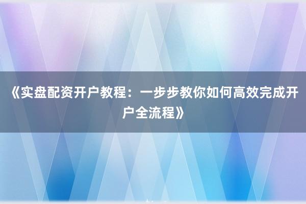 《实盘配资开户教程：一步步教你如何高效完成开户全流程》