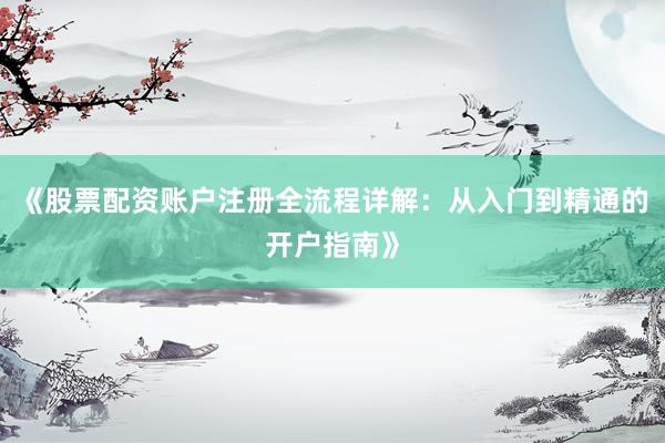 《股票配资账户注册全流程详解：从入门到精通的开户指南》