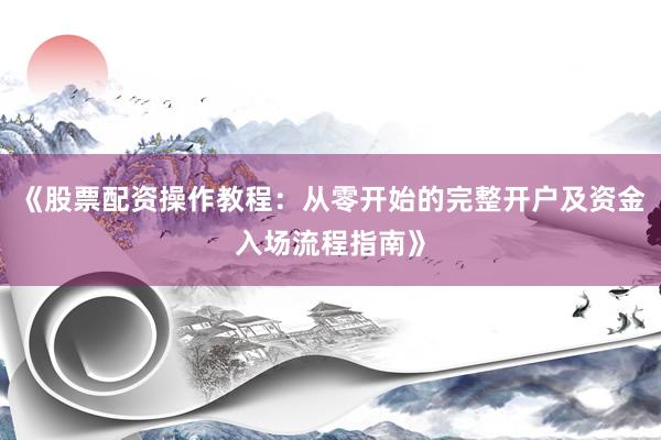 《股票配资操作教程：从零开始的完整开户及资金入场流程指南》