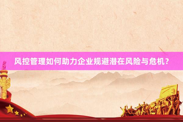 风控管理如何助力企业规避潜在风险与危机？