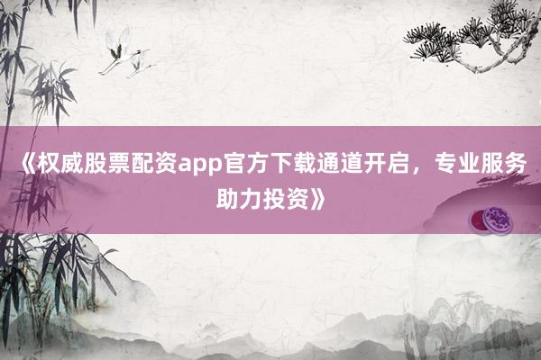 《权威股票配资app官方下载通道开启，专业服务助力投资》