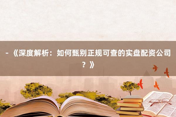 - 《深度解析：如何甄别正规可查的实盘配资公司？》