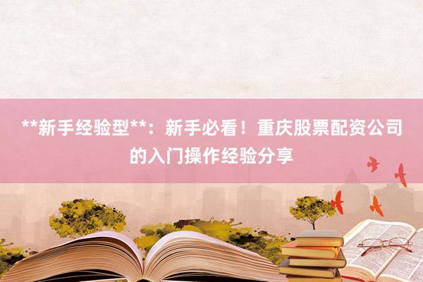 **新手经验型**：新手必看！重庆股票配资公司的入门操作经验分享