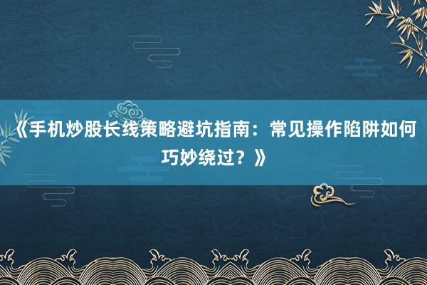 《手机炒股长线策略避坑指南：常见操作陷阱如何巧妙绕过？》