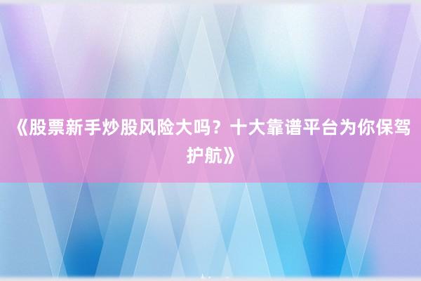 《股票新手炒股风险大吗？十大靠谱平台为你保驾护航》