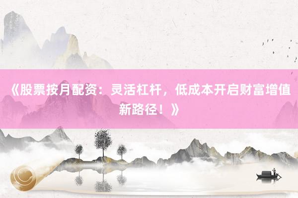 《股票按月配资：灵活杠杆，低成本开启财富增值新路径！》