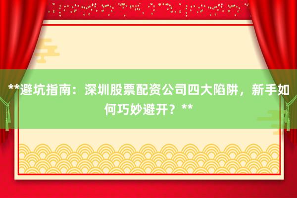 **避坑指南：深圳股票配资公司四大陷阱，新手如何巧妙避开？**
