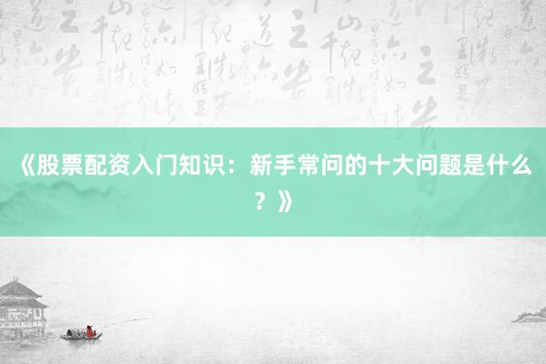 《股票配资入门知识：新手常问的十大问题是什么？》