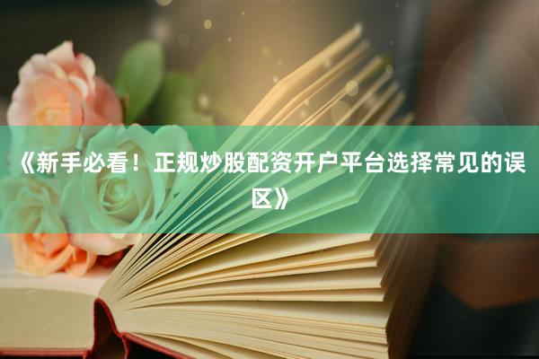 《新手必看！正规炒股配资开户平台选择常见的误区》