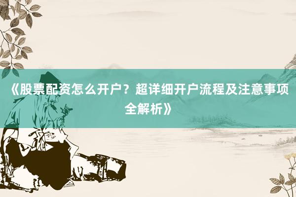 《股票配资怎么开户？超详细开户流程及注意事项全解析》