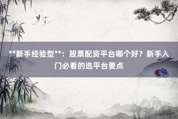**新手经验型**：股票配资平台哪个好？新手入门必看的选平台要点