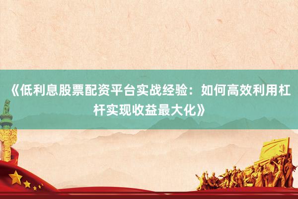 《低利息股票配资平台实战经验：如何高效利用杠杆实现收益最大化》