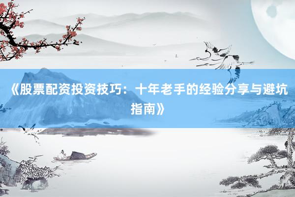 《股票配资投资技巧：十年老手的经验分享与避坑指南》