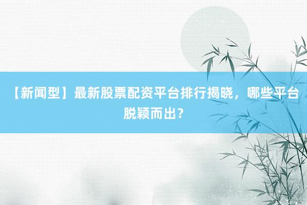 【新闻型】最新股票配资平台排行揭晓，哪些平台脱颖而出？