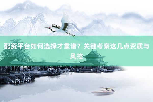 配资平台如何选择才靠谱？关键考察这几点资质与风控