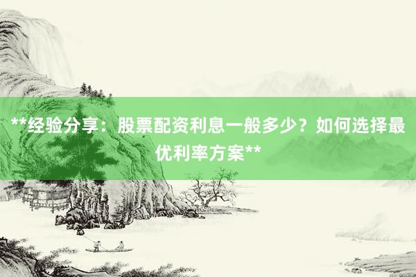 **经验分享：股票配资利息一般多少？如何选择最优利率方案**