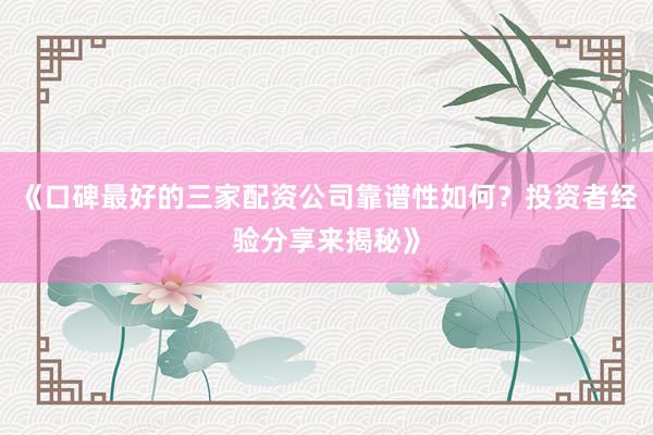 《口碑最好的三家配资公司靠谱性如何？投资者经验分享来揭秘》