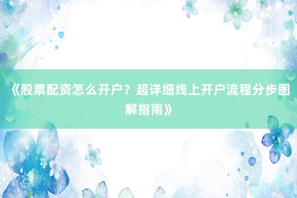 《股票配资怎么开户？超详细线上开户流程分步图解指南》