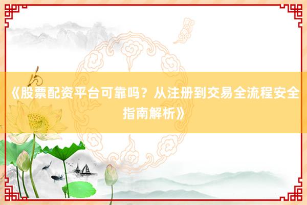 《股票配资平台可靠吗？从注册到交易全流程安全指南解析》