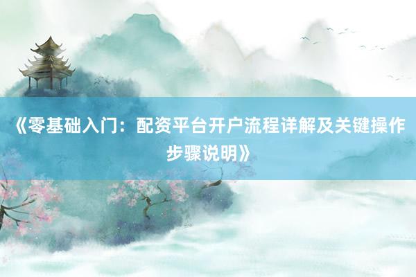 《零基础入门：配资平台开户流程详解及关键操作步骤说明》