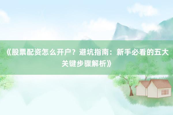 《股票配资怎么开户？避坑指南：新手必看的五大关键步骤解析》