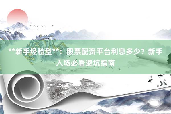 **新手经验型**：股票配资平台利息多少？新手入场必看避坑指南