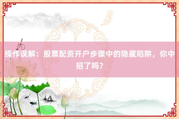 操作误解：股票配资开户步骤中的隐藏陷阱，你中招了吗？
