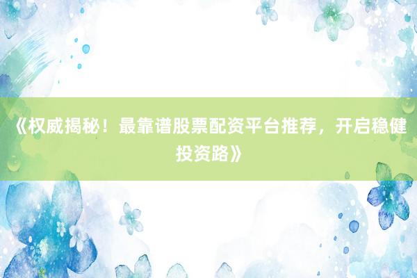 《权威揭秘！最靠谱股票配资平台推荐，开启稳健投资路》