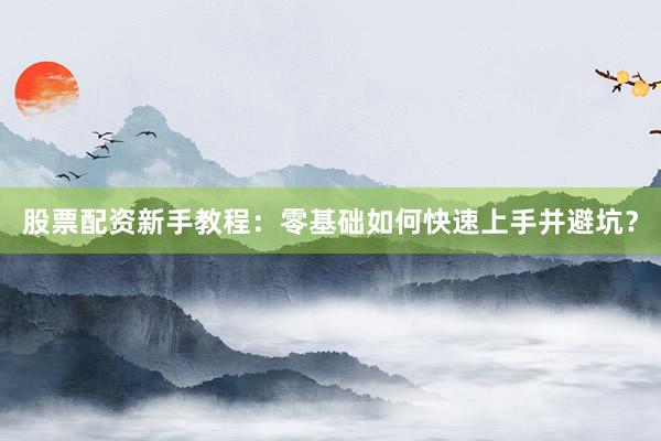 股票配资新手教程：零基础如何快速上手并避坑？