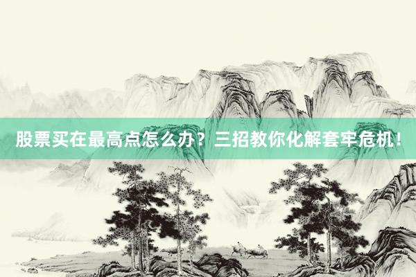 股票买在最高点怎么办？三招教你化解套牢危机！