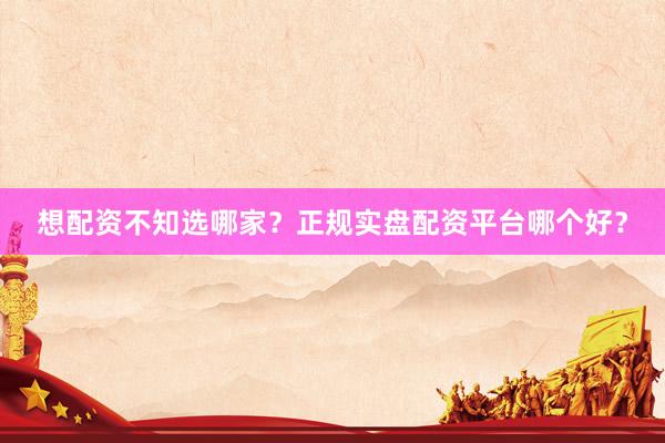 想配资不知选哪家？正规实盘配资平台哪个好？