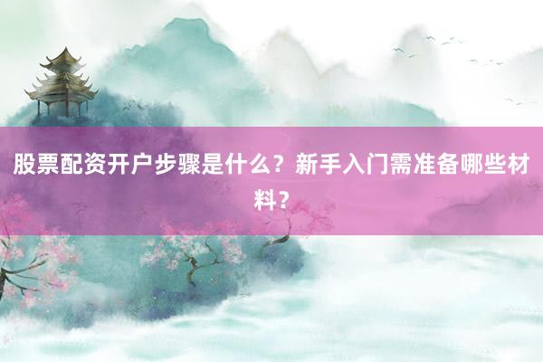股票配资开户步骤是什么？新手入门需准备哪些材料？