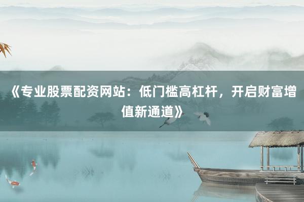 《专业股票配资网站：低门槛高杠杆，开启财富增值新通道》